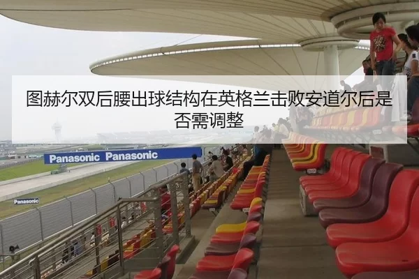 图赫尔双后腰出球结构在英格兰击败安道尔后是否需调整
